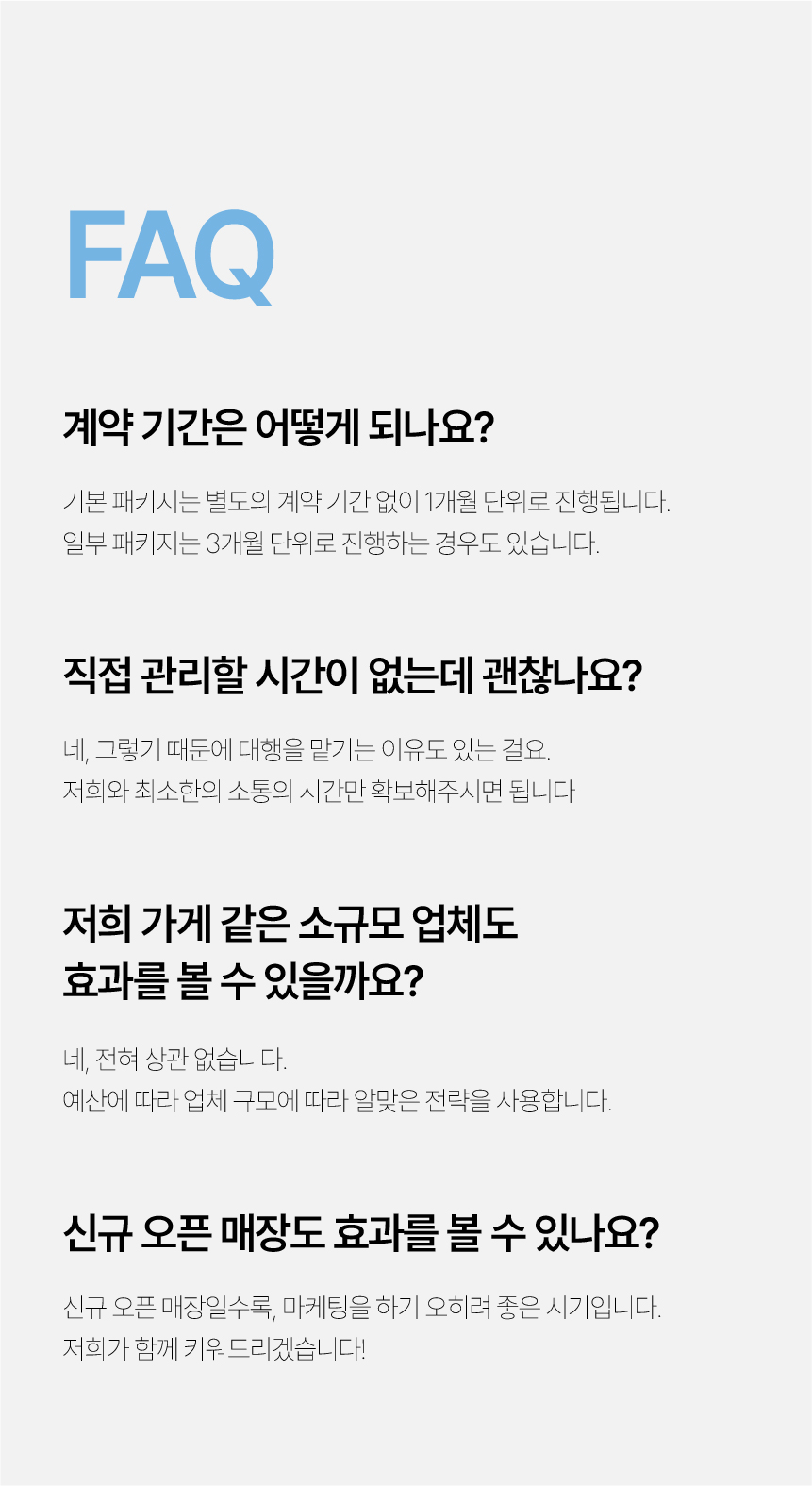 39. 자주 묻는 질문. 기본 패키지는 1개월 단위이며 일부는 3개월 단위로 진행합니다. 최소한의 소통 시간을 확보하면 됩니다. 규모와 예산에 맞는 전략을 사용하며 신규 오픈 매장도 함께 진행합니다.
